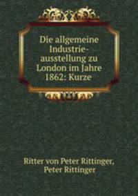 Die allgemeine Industrie-ausstellung zu London im Jahre 1862: Kurze .