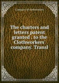 The charters and letters patent granted . to the Clothworkers