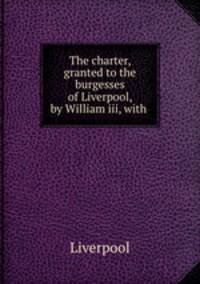 The charter, granted to the burgesses of Liverpool, by William iii, with .