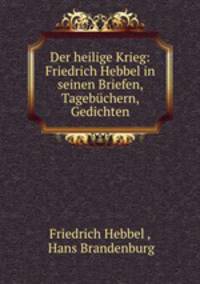 Der heilige Krieg: Friedrich Hebbel in seinen Briefen, Tagebuchern, Gedichten