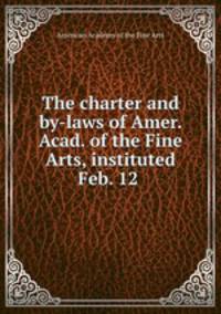 The charter and by-laws of Amer. Acad. of the Fine Arts, instituted Feb. 12 .