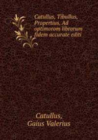 Catullus, Tibullus, Propertius. Ad optimorom librorum fidem accurate editi