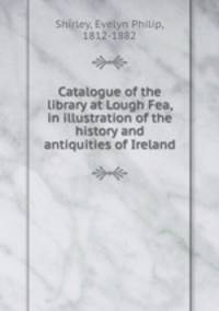 Catalogue of the library at Lough Fea, in illustration of the history and antiquities of Ireland