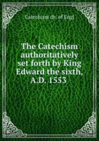 The Catechism authoritatively set forth by King Edward the sixth, A.D. 1553 .