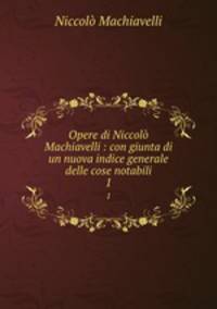 Opere di Niccol Machiavelli : con giunta di un nuova indice generale delle cose notabili. 1