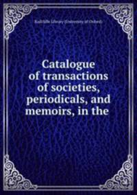 Catalogue of transactions of societies, periodicals, and memoirs, in the .