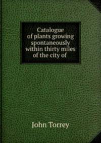 Catalogue of plants growing spontaneously within thirty miles of the city of .