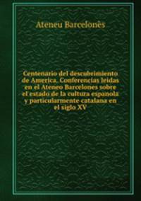 Centenario del descubrimiento de America. Conferencias leidas en el Ateneo Barcelones sobre el estado de la cultura espanola y particularmente catalana en el siglo XV