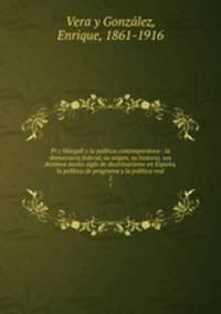 Pi y Margall y la politica contemporanea : la democracia federal, su origen, su historia, sus destinos medio siglo de doctrinarismo en Espana, la politica de programa y la politica real