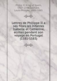 Lettres de Philippe II a ses filles les infantes Isabelle et Catherine, ecrites pendant son voyage en Portugal (1581-1583)