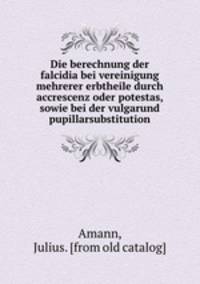 Die berechnung der falcidia bei vereinigung mehrerer erbtheile durch accrescenz oder potestas, sowie bei der vulgarund pupillarsubstitution