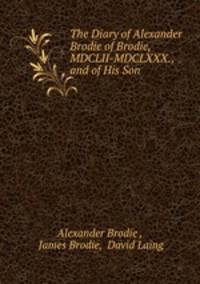 The Diary of Alexander Brodie of Brodie, MDCLII-MDCLXXX., and of His Son .