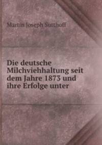 Die deutsche Milchviehhaltung seit dem Jahre 1873 und ihre Erfolge unter .
