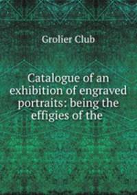 Catalogue of an exhibition of engraved portraits: being the effigies of the .