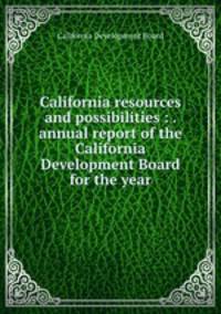 California resources and possibilities : . annual report of the California Development Board for the year