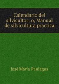 Calendario del silvicultor; o, Manual de silvicultura practica