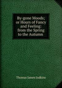 By-gone Moods; or Hours of Fancy and Feeling: from the Spring to the Autumn .