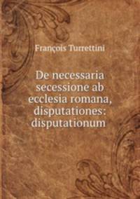 De necessaria secessione ab ecclesia romana, disputationes: disputationum .
