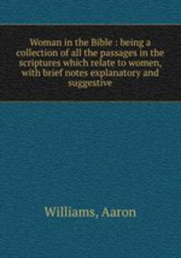 Woman in the Bible : being a collection of all the passages in the scriptures which relate to women, with brief notes explanatory and suggestive