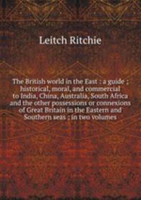 The British world in the East : a guide ; historical, moral, and commercial to India, China, Australia, South Africa and the other possessions or connexions of Great Britain in the Eastern and Southern seas ; in two volumes