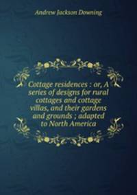 Cottage residences : or, A series of designs for rural cottages and cottage villas, and their gardens and grounds ; adapted to North America