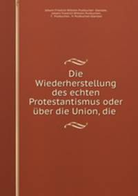 Die Wiederherstellung des echten Protestantismus oder uber die Union, die .