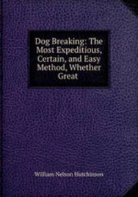 Dog Breaking: The Most Expeditious, Certain, and Easy Method, Whether Great .