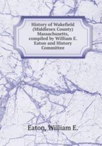 History of Wakefield (Middlesex County) Massachusetts, compiled by William E. Eaton and History Committee