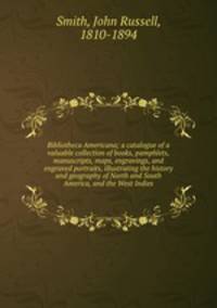Bibliotheca Americana; a catalogue of a valuable collection of books, pamphlets, manuscripts, maps, engravings, and engraved portraits, illustrating the history and geography of North and South America, and the West Indies