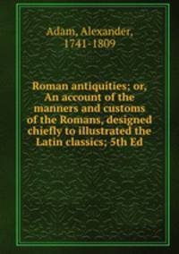 Roman antiquities; or, An account of the manners and customs of the Romans, designed chiefly to illustrated the Latin classics; 5th Ed.