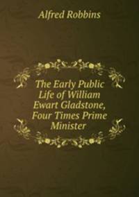 The Early Public Life of William Ewart Gladstone, Four Times Prime Minister .