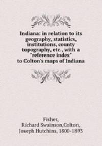 Indiana: in relation to its geography, statistics, institutions, county topography, etc., with a "reference index" to Colton`s maps of Indiana