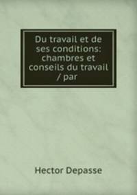 Du travail et de ses conditions: chambres et conseils du travail / par .