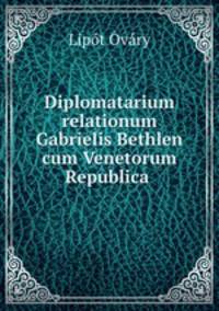 Diplomatarium relationum Gabrielis Bethlen cum Venetorum Republica .