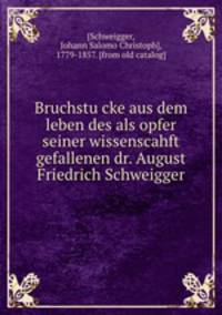 Bruchstu?cke aus dem leben des als opfer seiner wissenscahft gefallenen dr. August Friedrich Schweigger