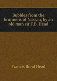 Bubbles from the brunnens of Nassau, by an old man sir F.B. Head.