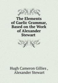 The Elements of Gaelic Grammar, Based on the Work of Alexander Stewart .