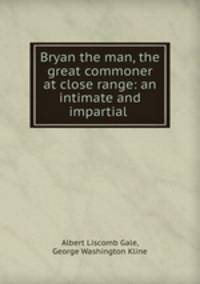 Bryan the man, the great commoner at close range: an intimate and impartial .
