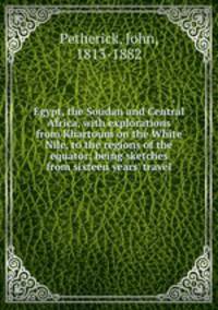 Egypt, the Soudan and Central Africa, with explorations from Khartoum on the White Nile, to the regions of the equator; being sketches from sixteen years