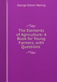 The Elements of Agriculture: A Book for Young Farmers, with Questions .