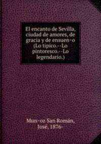 El encanto de Sevilla, ciudad de amores, de gracia y de ensuen?o (Lo tipico.--Lo pintoresco.--Lo legendario.)