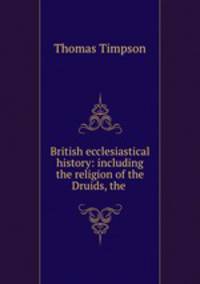 British ecclesiastical history: including the religion of the Druids, the .