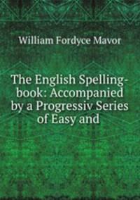 The English Spelling-book: Accompanied by a Progressiv Series of Easy and .