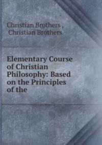 Elementary Course of Christian Philosophy: Based on the Principles of the .