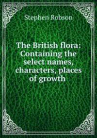 The British flora: Containing the select names, characters, places of growth .