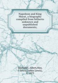 Napoleon and King Murat, a biography compiled from hitherto unknown and unpublished documents;