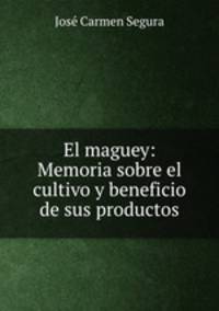 El maguey: Memoria sobre el cultivo y beneficio de sus productos