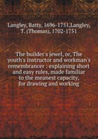 The builder`s jewel, or, The youth`s instructor and workman`s remembrancer : explaining short and easy rules, made familiar to the meanest capacity, for drawing and working