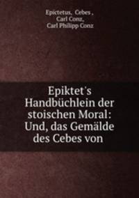 Epiktet`s Handbchlein der stoischen Moral und Das Gemlde des Cebes von Theben. Ueberfest und erklrt