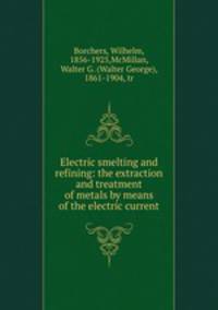 Electric smelting and refining: the extraction and treatment of metals by means of the electric current